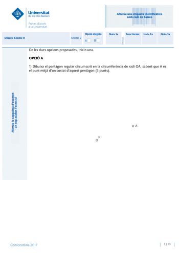 Aferrau la capalera dexamen un cop acabat lexercici Revisió Aferrau una etiqueta identificativa amb codi de barres Dibuix Tcnic II Opció elegida Model 2 AB Nota 1a Error tcnic Nota 2a Nota 3a De les dues opcions proposades trian una OPCIÓ A 1 Dibuixa el pentgon regular circumscrit en la circumferncia de radi OA sabent que A és el punt mitj dun costat daquest pentgon 3 punts Convocatria 2017 1  10 Dibuix Tcnic II Model 2 2 Didric directe Coneguts els punts ABC base triangular dun prisma dibuixa …