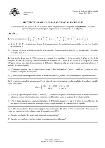 Pruebas de Acceso a la Universidad Curso 20152016 MATEMA TICAS APLICADAS A LAS CIENCIAS SOCIALES II El examen presenta dos opciones A y B El alumno debera elegir una de ellas y responder razonadamente a los cuatro ejercicios de que consta dicha opcion La puntuacion de cada ejercicio es de 25 puntos OPCIO N A 1  Sean las matrices A  1 2 m 1  B 0 1 m 1  C m1 m m 1  D x y  yE   1 2   a Si A  B C  D  E plantea un sistema de dos ecuaciones y dos incognitas representadas por x e y en funcion del para…