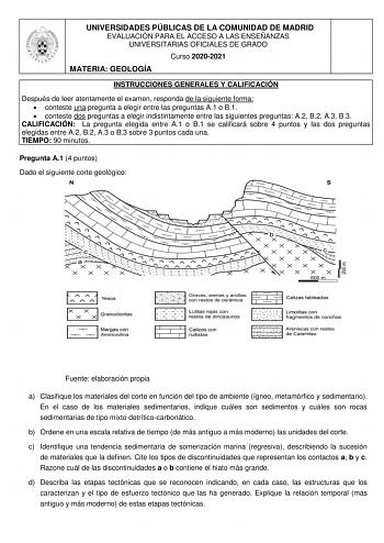 UNIVERSIDADES PÚBLICAS DE LA COMUNIDAD DE MADRID EVALUACIÓN PARA EL ACCESO A LAS ENSEÑANZAS UNIVERSITARIAS OFICIALES DE GRADO Curso 20202021 MATERIA GEOLOGÍA INSTRUCCIONES GENERALES Y CALIFICACIÓN Después de leer atentamente el examen responda de la siguiente forma  conteste una pregunta a elegir entre las preguntas A1 o B1  conteste dos preguntas a elegir indistintamente entre las siguientes preguntas A2 B2 A3 B3 CALIFICACIÓN La pregunta elegida entre A1 o B1 se calificará sobre 4 puntos y las…