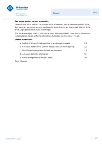 Disseny Model 2 Feu una de les dues opcions proposades Observau que no es demana lacabament total de lexercici sinó el desenvolupament inicial ben plantejat que pugui permetre continuarlo hipotticament en una jornada diferent de la dara Llegiu bé lenunciat abans de comenar Sha de desenvolupar lexercici utilitzant la forma illustrada dibuix i mai les tres dimensions reals materials aferrats en forma volumtrica Cal indicar les dimensions i lescala Criteris de valoració a Explicació del procés i a…