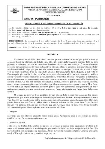 00 UNIVERSIDAD AUONOMA 1 UNIVERSIDADES PÚBLICAS DE LA COMUNIDAD DE MADRID PRUEBA DE ACCESO A LAS ENSEÑANZAS UNIVERSITARIAS OFICIALES DE GRADO Curso 20102011 MATERIA PORTUGUÉS INSTRUCCIONES Y CRITERIOS GENERALES DE CALIFICACIÓN 1 El alumno dispone de dos opciones A y B Debe escoger sólo una de ellas 2 Lea todo el texto cuidadosamente 3 Lea atentamente todas las preguntas de la prueba 4 Proceda a responder en lengua portuguesa a las preguntas en el orden en que están planteadas CALIFICACIÓN La pr…