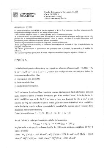 UNIVERSIDAD DE LA RIOJA Prueba de Acceso a la Universidad LOE Curso 20112012 Convocatolia Junio ASIGNATURA QUÍMICA Aclaraciones previas La prueba consiste en elegir UNA de las dos opciones la A o la B y contestar a las cinco preguntas que la componen en un tiempo máximo de una hora y treinta minutos Cada cuestión aunque se divida en varios apartados tendrá el valor de dos puntos Si en una cuestión o un problema se hace referencia a un proceso químico el alumno tendrá que expresar este proceso c…