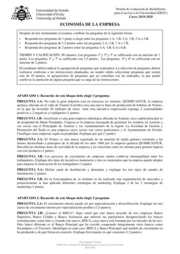 Prueba de evaluación de Bachillerato para el acceso a la Universidad EBAU Curso 20192020 ECONOMÍA DE LA EMPRESA Después de leer atentamente el examen combine las preguntas de la siguiente forma  Responda tres preguntas de 1 punto a elegir entre las preguntas 1A 1B 3A 3B 5A o 5B  Responda dos preguntas de 15 puntos entre las preguntas 2A 2B 7A o 7B  Responda dos preguntas de 2 puntos entre las preguntas 4A 4B 6A o 6B TIEMPO Y CALIFICACIÓN 90 minutos Las preguntas 1 y 3 y 5 se calificarán con un …