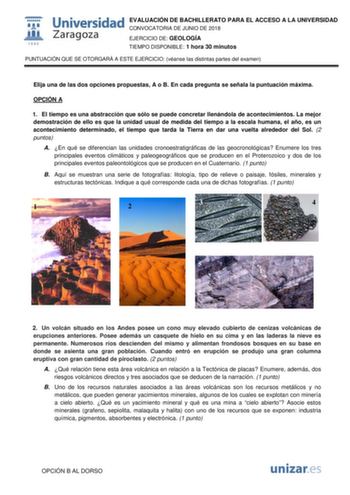  fil 1 542 Universidad EVALUACIÓN DE BACHILLERATO PARA EL ACCESO A LA UNIVERSIDAD CONVOCATORIA DE JUNIO DE 2018 Zaragoza EJERCICIO DE GEOLOGÍA TIEMPO DISPONIBLE 1 hora 30 minutos PUNTUACIÓN QUE SE OTORGARÁ A ESTE EJERCICIO véanse las distintas partes del examen Elija una de las dos opciones propuestas A o B En cada pregunta se señala la puntuación máxima OPCIÓN A 1 El tiempo es una abstracción que sólo se puede concretar llenándola de acontecimientos La mejor demostración de ello es que la unid…