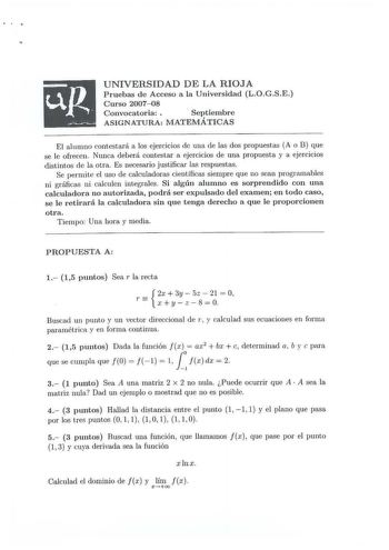 UNIVERSIDAD DE LA RIOJA P ruebas de Acceso a la Universidad LOGSE Curso 200708 Convocatoria   Septiembre ASIGNATURA MATEMÁTICAS El alumno contestará a los ejercicios de una de las dos propuestas A o B que se le ofrecen Nunca deberá contestar a ejercicios de una propuesta y a ejercicios distintos de la otra Es necesario justificar las respuestas Se permite el uso de calculadoras científicas siempre que no sean programables ni gráficas ni calculen integrales Si algún alumno es sorprendido con una…