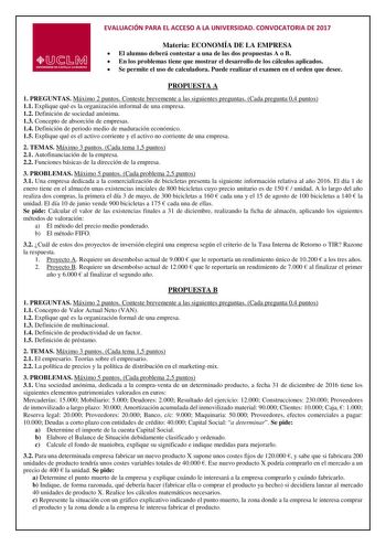 EVALUACIÓN PARA EL ACCESO A LA UNIVERSIDAD CONVOCATORIA DE 2017 Materia ECONOMÍA DE LA EMPRESA  El alumno deberá contestar a una de las dos propuestas A o B  En los problemas tiene que mostrar el desarrollo de los cálculos aplicados  Se permite el uso de calculadora Puede realizar el examen en el orden que desee PROPUESTA A 1 PREGUNTAS Máximo 2 puntos Conteste brevemente a las siguientes preguntas Cada pregunta 04 puntos 11 Explique qué es la organización informal de una empresa 12 Definición d…