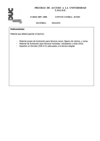 Distrito r   canarias PRUEBAS DE ACCESO A LA UNIVERSIDAD LOGSE CURSO 2007 2008 MATERIA CONVOCATORIA JUNIO IMAGEN Instrucciones Material que deberá aportar el alumno  Material propio de ilustración para técnicas secas lápices de colores y ceras  Material de ilustración para técnicas húmedas rotuladores y tinta china  Soportes en formato DIN A4 adecuados a la técnica elegida Distrito r   canarias PRUEBAS DE ACCESO A LA UNIVERSIDAD LOGSE CURSO 2007 2008 CONVOCATORIA MATERIA IMAGEN Esquema de la pr…