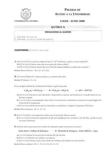 PRUEBAS DE ACCESO A LA UNIVERSIDAD UNIVERSIDAD DE CANTABRIA LOGSE  JUNIO 2000 QUÍMICA INDICACIONES AL ALUMNO 1 Debe elegir tres cues tiones 2 Debe elegir uno opción completa de problemas CUESTIONES 2 PUNTOS CADA UNA A a  1 PUNTO Si en 5 g de un compuesto hay 3 11022 moléculas cuál es su masa molecular b 05 PUNTOS Cuántos iones hay en un gramo de cloruro sódico e 05 PUNTOS Cuántos átomos hay en un litro de oxígeno medido en condiciones normales  DATOS Masas atómicas  Na 23 Cl  355 B 2 PUNTOS Ded…