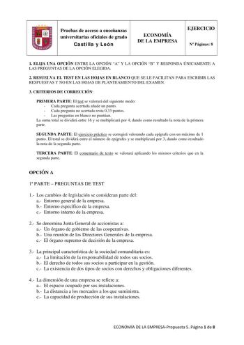 Pruebas de acceso a enseñanzas universitarias oficiales de grado Castilla y León ECONOMÍA DE LA EMPRESA EJERCICIO N Páginas 8 1 ELIJA UNA OPCIÓN ENTRE LA OPCIÓN A Y LA OPCIÓN B Y RESPONDA ÚNICAMENTE A LAS PREGUNTAS DE LA OPCIÓN ELEGIDA 2 RESUELVA EL TEST EN LAS HOJAS EN BLANCO QUE SE LE FACILITAN PARA ESCRIBIR LAS RESPUESTAS Y NO EN LAS HOJAS DE PLANTEAMIENTO DEL EXAMEN 3 CRITERIOS DE CORRECCIÓN PRIMERA PARTE El test se valorará del siguiente modo  Cada pregunta acertada añade un punto  Cada pr…