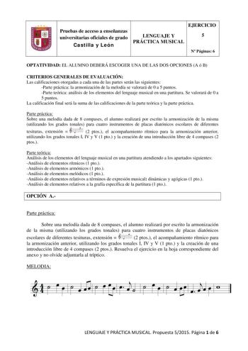 Pruebas de acceso a enseñanzas universitarias oficiales de grado Castilla y León EJERCICIO LENGUAJE Y 5 PRÁCTICA MUSICAL N Páginas 6 OPTATIVIDAD EL ALUMNO DEBERÁ ESCOGER UNA DE LAS DOS OPCIONES A ó B CRITERIOS GENERALES DE EVALUACIÓN Las calificaciones otorgadas a cada una de las partes serán las siguientes Parte práctica la armonización de la melodía se valorará de 0 a 5 puntos Parte teórica análisis de los elementos del lenguaje musical en una partitura Se valorará de 0 a 5 puntos La califica…