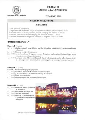 PRUEBAS DE ACCESO A LA UNIVERSIDAD UNIVERSIDAD DE CANTABRIA LOEJUNIO 2012 CULTURA AUDIOVISUAL INDICACIONES 1 Elijo uno de las dos opciones l Lo pruebo se estructuro en tres bloques poro realizar en un tiempo máximo de hora y medio 2 Bloque 1 análisis de un spot publicitario conteste o sus preguntas Tiempo 45 minutos  3 Bloque 11 conteste o dos de los cuatro preguntas propuestos Tiempo 15 minutos 4 Bloque 111 análisis de uno imagen fijo conteste o sus preguntas Tiempo 30 minutos OPCION DE EXAMEN…