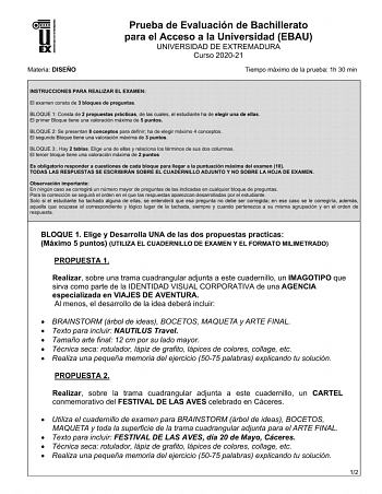 UNIV ERSIDAD DE EXTREMADURA Materia DISEÑO Prueba de Evaluación de Bachillerato para el Acceso a la Universidad EBAU UNIVERSIDAD DE EXTREMADURA Curso 202021 Tiempo máximo de la prueba 1h 30 min INSTRUCCIONES PARA REALIZAR EL EXAMEN El examen consta de 3 bloques de preguntas BLOQUE 1 Consta de 2 propuestas prácticas de las cuales el estudiante ha de elegir una de ellas El primer Bloque tiene una valoración máxima de 5 puntos BLOQUE 2 Se presentan 8 conceptos para definir ha de elegir máximo 4 co…