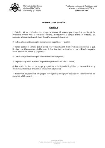 niver idad de Oviedo Uniuesidá dUuiéu Uniuelsity ofOviedo Pruebas de evaluación de Bachillerato para el acceso a la Universidad EBAU Curso 20162017 HISTORIA DE ESPAÑA Opción A 1 Señale cuál es el término con el que se conoce el proceso por el que los pueblos de la Península Ibérica tras la conquista romana incorporaron la lengua latina el derecho las creencias y las costumbres de la civilización romana 05 puntos 2 Defina el siguiente concepto monumentos megalíticos 1 punto 3 Señale cuál es el t…