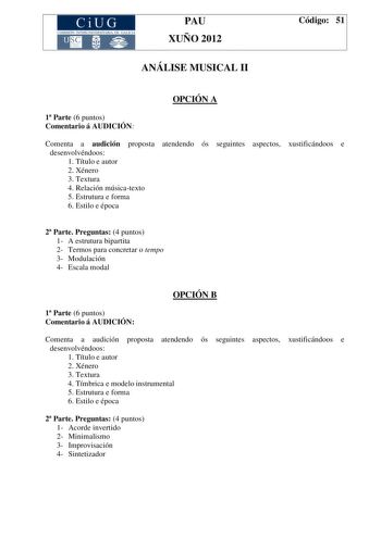 CiUG COMIS IÓN INTERUNIVERSITAR IA DE GALICIA PAU XUÑO 2012 ANÁLISE MUSICAL II Código 51 OPCIÓN A 1 Parte 6 puntos Comentario á AUDICIÓN Comenta a audición proposta atendendo ós seguintes aspectos xustificándoos e desenvolvéndoos 1 Título e autor 2 Xénero 3 Textura 4 Relación músicatexto 5 Estrutura e forma 6 Estilo e época 2 Parte Preguntas 4 puntos 1 A estrutura bipartita 2 Termos para concretar o tempo 3 Modulación 4 Escala modal OPCIÓN B 1 Parte 6 puntos Comentario á AUDICIÓN Comenta a audi…