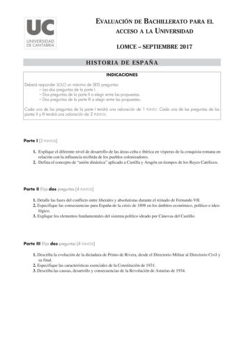 EVALUACIÓN DE BACHILLERATO PARA EL ACCESO A LA UNIVERSIDAD LOMCE  SEPTIEMBRE 2017 HISTORIA DE ESPAÑA INDICACIONES Deberá responder SOLO un máximo de SEIS preguntas  Las dos preguntas de la parte I  Dos preguntas de la parte II a elegir entre las propuestas  Dos preguntas de la parte III a elegir entre las propuestas Cada una de las preguntas de la parte I tendrá una valoración de 1 PUNTO Cada una de las preguntas de las partes II y III tendrá una valoración de 2 PUNTOS Parte I 2 PUNTOS 1 Expliq…