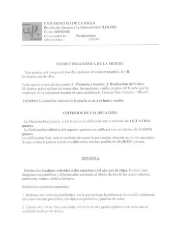 UNIVERSIDAD DE LA RIOJA Prueba de Acceso a la Universidad LOGSE Curso 20092010 Convocatoria  Septiembre ASIGNATURA   DISEÑO ESTRUCTURA BÁSICA DE LA PRUEBA Esta prueba está compuesta por dos opciones de carácter práctico A y B Se elegirá una de ellas Cada opción consta de dos partes 1 Memoria y bocetos 2 Realización definitiva El alumno podrá utilizar los materiales herramientas y útiles propios del Diseño que ha empleado en la asignatura durante el curso académico Técnica libre Formato DINA3 TI…