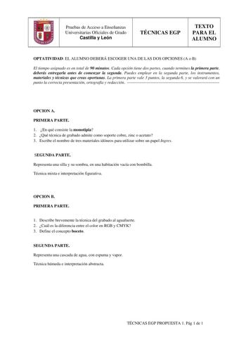 Pruebas de Acceso a Enseñanzas Universitarias Oficiales de Grado Castilla y León TÉCNICAS EGP TEXTO PARA EL ALUMNO OPTATIVIDAD EL ALUMNO DEBERÁ ESCOGER UNA DE LAS DOS OPCIONES A o B El tiempo asignado es en total de 90 minutos Cada opción tiene dos partes cuando termines la primera parte deberás entregarla antes de comenzar la segunda Puedes emplear en la segunda parte los instrumentos materiales y técnicas que creas oportunas La primera parte vale 3 puntos la segunda 6 y se valorará con un pun…