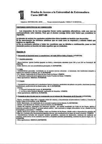 Prueba de Acceso a la Universidad de Extremadura Curso 200708 Asignalum HlSTORlA DEL ARTE   Tumpo máximo de la prueba l RORA Y 30 MlNlITOS CRITERIOS ESPECiFICOS DE CORRECCIÓN Las mspuestas de las tres pnguntas tienen varios apartados alternativos cada uno con su conespondlenle valor máximo Para que el alumno consiga dicho valor habrá que considerar lo siguiente a Además de selíalar los apartados establecidos éstos también se tendrán que desarrollar b Se mencionarán los términos artistlcos que e…