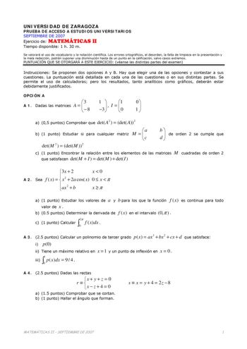 UNIVERSIDAD DE ZARAGOZA PRUEBA DE ACCESO A ESTUDIOS UNIVERSITARIOS SEPTIEMBRE DE 2007 Ejercicio de MATEMÁTICAS II Tiempo disponible 1 h 30 m Se valorará el uso de vocabulario y la notación científica Los errores ortográficos el desorden la falta de limpieza en la presentación y la mala redacción podrán suponer una disminución hasta de un punto en la calificación salvo casos extremos PUNTUACIÓN QUE SE OTORGARÁ A ESTE EJERCICIO véanse las distintas partes del examen Instrucciones Se proponen dos …