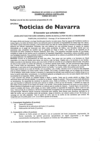 upll  4iafl PRUEBAS DE ACCESO A LA UNIVERSIDAD EXAMEN DE LENGUA CASTELLANA CURSO 20132014 Realizar una de las dos opciones propuestas A o B OPCIÓN A 1oticias de avarra El buceador que anhelaba hablar JOVEN AFECTADO POR DAÑO CEREBRAL NARRA SU BATALLA POR VOLVER A COMUNICARSE PAMPLONA MGONZÁLEZ  Domingo 27 de Octubre de 2013 SU mayor afición era bucear y su lugar favorito para hacerlo la costa vasca Bajo las aguas del Cantábrico sentla su cuerpo ligero y la visión del fondo marino era suficiente …