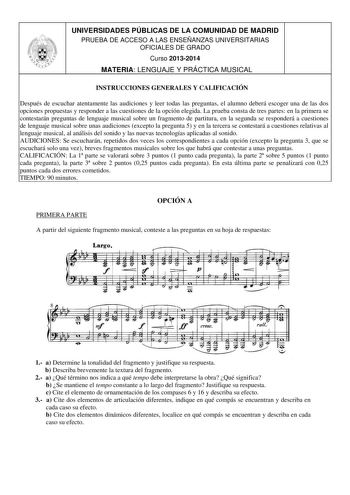 UNIVERSIDADES PÚBLICAS DE LA COMUNIDAD DE MADRID PRUEBA DE ACCESO A LAS ENSEÑANZAS UNIVERSITARIAS OFICIALES DE GRADO Curso 20132014 MATERIA LENGUAJE Y PRÁCTICA MUSICAL INSTRUCCIONES GENERALES Y CALIFICACIÓN Después de escuchar atentamente las audiciones y leer todas las preguntas el alumno deberá escoger una de las dos opciones propuestas y responder a las cuestiones de la opción elegida La prueba consta de tres partes en la primera se contestarán preguntas de lenguaje musical sobre un fragment…