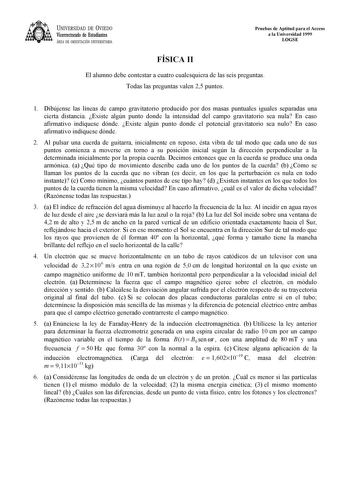 UNIVERSIDAD DE VIEDO Vicerrectorado de Estudiantes ÁREA DE ORIENTACIÓN UNIVERSITARIA Pruebas de Aptitud para el Acceso a la Universidad 1999 LOGSE FÍSICA II El alumno debe contestar a cuatro cualesquiera de las seis preguntas Todas las preguntas valen 25 puntos 1 Dibújense las líneas de campo gravitatorio producido por dos masas puntuales iguales separadas una cierta distancia Existe algún punto donde la intensidad del campo gravitatorio sea nula En caso afirmativo indíquese dónde Existe algún …