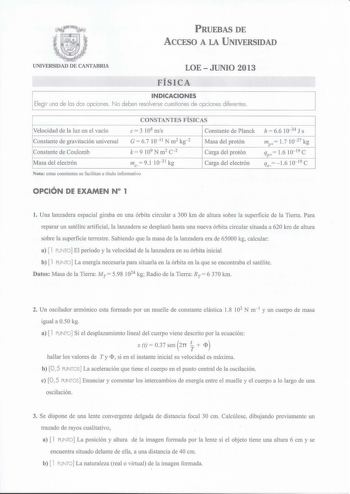 PRUEBAS DE ACCESO A LA UNIVERSIDAD UNIVERSIDAD DE CANTABRIA LOEJUNIO 2013 FÍSICA INDICACIONES Elegir una de las dos opciones No deben resolverse cuestiones de opciones diferentes CONSTANTES FÍSICAS Velocidad de la luz en el vacío e 3 108 mis Constante de Planck Constante de gravitación universal Constante de Coulomb G  67 10 11 N m2 kg2 k  9 109 N m2 c2 Masa del protón Carga del protón Masa del electrón me  91 1031 kg Carga del electrón Nota estas constantes se facilitan a título informativo h …