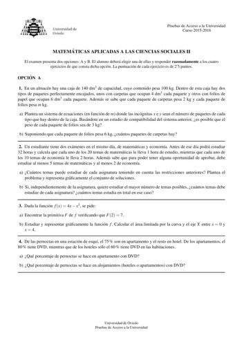 Pruebas de Acceso a la Universidad Curso 20152016 MATEMA TICAS APLICADAS A LAS CIENCIAS SOCIALES II El examen presenta dos opciones A y B El alumno debera elegir una de ellas y responder razonadamente a los cuatro ejercicios de que consta dicha opcion La puntuacion de cada ejercicio es de 25 puntos OPCIO N A 1 En un almacen hay una caja de 140 dm3 de capacidad cuyo contenido pesa 100 kg Dentro de esta caja hay dos tipos de paquetes perfectamente encajados unos con carpetas que ocupan 4 dm3 cada…