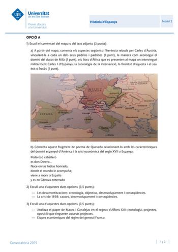 Histria dEspanya Model 2 OPCIÓ A 1 Escull el comentari del mapa o del text adjunts 3 punts a A partir del mapa comenta els aspectes segents lherncia rebuda per Carles dustria vinculantla a cada un dels seus padrins i padrines 1 punt la manera com aconseguí el domini del ducat de Mil 1 punt els llocs dfrica que es presenten al mapa on intervingué militarment Carles I dEspanya la cronologia de la intervenció la finalitat daquesta i el seu xit o fracs 1 punt b Comenta aquest fragment de poema de Q…