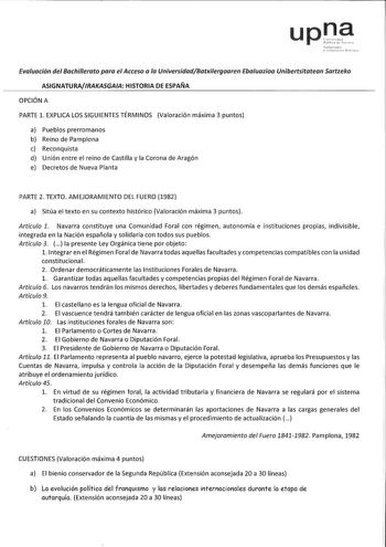 Evaluación del Bachillerato para el Acceso a la UniversidadBatxilergoaren Ebaluaziaa Unibertsitatean Sartzeko ASIGNATURAIRAKASGAIA HISTORIA DE ESPAÑA OPCIÓN A PARTE 1 EXPLICA LOS SIGUIENTES TÉRMINOS Valoración máxima 3 puntos a Pueblos prerromanos b Reino de Pamplona c Reconquista d Unión entre el reino de Castilla y la Corona de Aragón e Decretos de Nueva Planta PARTE 2 TEXTO AMEJORAMIENTO DEL FUERO 1982 a Sitúa el texto en su contexto histórico Valoración máxima 3 puntos Artículo 1 Navarra co…