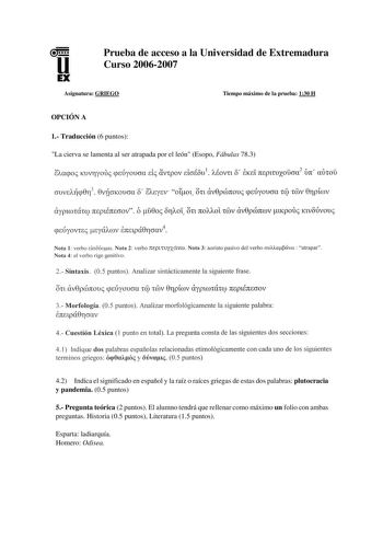 u EX Prueba de acceso a la Universidad de Extremadura Curso 20062007 Asignatura GRIEGO Tiempo máximo de la prueba 130 H OPCIÓN A 1 Traducción 6 puntos La cierva se lamenta al ser atrapada por el león Esopo Fábulas 783 on CTDVEAcp0ri3 0vúcrKoucra 8 EAEytv 0101 civ0pcónoui ptÚyoucra Té Tmv 0ripíwv ciyptWTÚTO 7CcplÉ7CEJOV 6 u0oi 811Aoí OTl 7COAAOl TDV av0pcónwv tKpoui KlVOÚvoui pEU YOVTci tya A úV E7Cclpa011crav4 Nota 1 verbo dcroúom Nota 2 verbo rcepl1uyxcivw Nota 3 aoristo pasivo del verbo cruUa…