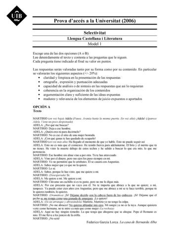 UIB Ni Prova daccés a la Universitat 2006 Selectivitat Llengua Castellana i Literatura Model 1 Escoge una de las dos opciones A o B Lee detenidamente el texto y contesta a las preguntas que le siguen Cada pregunta tiene indicado al final su valor en puntos Las respuestas serán valoradas tanto por su forma como por su contenido En particular se valorarán los siguientes aspectos  20  claridad y limpieza en la presentación de las respuestas  ortografía  expresión y puntuación adecuadas  capacidad …