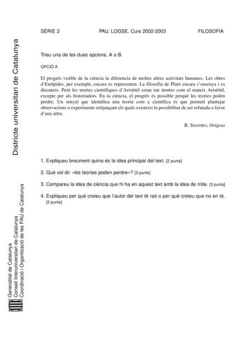 Districte universitari de Catalunya SRIE 2 PAU LOGSE Curs 20022003 FILOSOFIA Trieu una de les dues opcions A o B OPCIÓ A El progrés visible de la cincia la diferencia de moltes altres activitats humanes Les obres dEurípides per exemple encara es representen La filosofia de Plató encara sensenya i es discuteix Per les teories científiques dAristtil estan tan mortes com el mateix Aristtil excepte per als historiadors En la cincia el progrés és possible perqu les teories poden perdre Un senyal que…