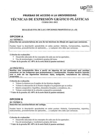 uNfrnoao rcrJko  PRUEBAS DE ACCESO A LA UNIVERSIDAD TECNICAS DE EXPRESION GRAFICO PLASTICAS CURSO 20112012 REALIZAR UNA DE LAS 2 OPCIONES PROPUESTAS A o B OPCION A AlTEÓRICA Describe las características de una de las técnicas de dibujo sin agua que conozcas Puedes hacer la descripción apoyándote en estos puntos Historia Componentes soportes instrumentos procedimientos de aplicación  y cualquier otro dato que conozcas Criterios de evaluación  Desarrollo adecuado de los conceptos de cada uno de l…