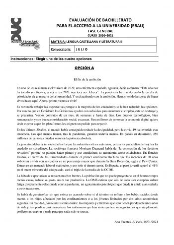 EVALUACIÓN DE BACHILLERATO PARA EL ACCCESO A LA UNIVERSIDAD EBAU FASE GENERAL CURSO 20202021 MATERIA LENGUA CASTELLANA Y LITERATURA II Convocatoria J U L I O Instrucciones Elegir una de las cuatro opciones OPCIÓN A El fin de la ambición En uno de los resúmenes televisivos de 2020 una enfermera española agotada decía a cámara Este año nos ha tocado ser fuertes a ver si en 2021 nos toca ser felices La pandemia ha transformado la escala de prioridades de gran parte de la humanidad Y está acabando …