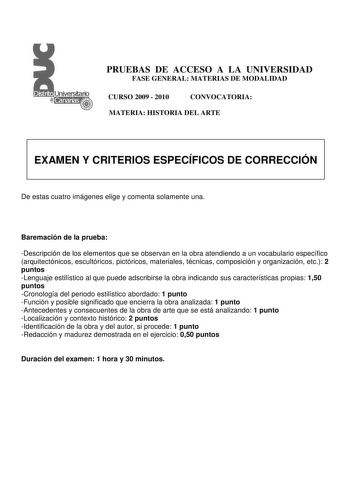 PRUEBAS DE ACCESO A LA UNIVERSIDAD FASE GENERAL MATERIAS DE MODALIDAD CURSO 2009  2010 CONVOCATORIA MATERIA HISTORIA DEL ARTE EXAMEN Y CRITERIOS ESPECÍFICOS DE CORRECCIÓN De estas cuatro imágenes elige y comenta solamente una Baremación de la prueba Descripción de los elementos que se observan en la obra atendiendo a un vocabulario específico arquitectónicos escultóricos pictóricos materiales técnicas composición y organización etc 2 puntos Lenguaje estilístico al que puede adscribirse la obra …