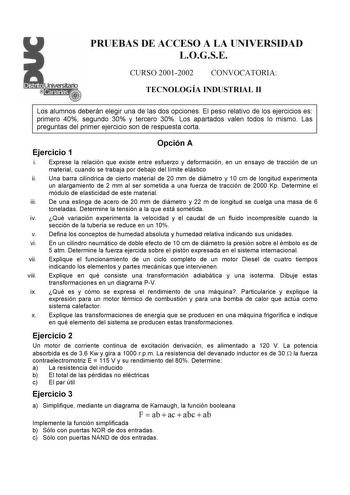 PRUEBAS DE ACCESO A LA UNIVERSIDAD LOGSE CURSO 20012002 CONVOCATORIA TECNOLOGÍA INDUSTRIAL II Los alumnos deberán elegir una de las dos opciones El peso relativo de los ejercicios es primero 40 segundo 30 y tercero 30 Los apartados valen todos lo mismo Las preguntas del primer ejercicio son de respuesta corta Ejercicio 1 Opción A i Exprese la relación que existe entre esfuerzo y deformación en un ensayo de tracción de un material cuando se trabaja por debajo del límite elástico ii Una barra cil…