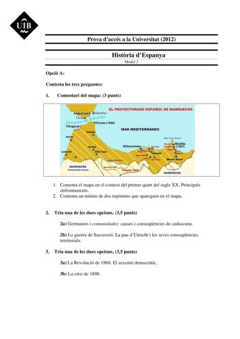 UIB M Prova daccés a la Universitat 2012 Histria dEspanya Model 2 Opció A Contesta les tres preguntes 1 Comentari del mapa 3 punts EL PROTECTORADO ESPAÑOL DE MARRUECOS MAR MEDITERRÁNEO Protectorado trances 1 Comenta el mapa en el context del primer quart del segle XX Principals enfrontaments 2 Comenta un mínim de dos topnims que apareguin en el mapa 2 Tria una de les dues opcions 35 punts 2a Germanies i comunidades causes i conseqncies de cadascuna 2b La guerra de Successió La pau dUtrecht i le…