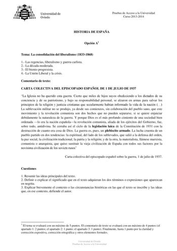 Universidad de Oviedo Pruebas de Acceso a la Universidad Curso 20132014 HISTORIA DE ESPAÑA Opción A1 Tema La consolidación del liberalismo 18331868 1 Las regencias liberalismo y guerra carlista 2 La década moderada 3 El bienio progresista 4 La Unión Liberal y la crisis Comentario de texto CARTA COLECTIVA DEL EPISCOPADO ESPAÑOL DE 1 DE JULIO DE 1937 La Iglesia no ha querido esta guerra Cierto que miles de hijos suyos obedeciendo a los dictados de su conciencia y de su patriotismo y bajo su respo…