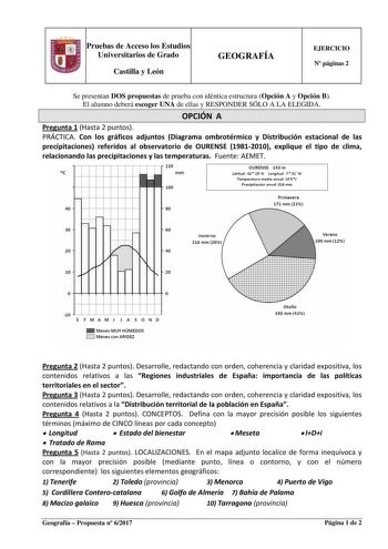 Pruebas de Acceso los Estudios Universitarios de Grado Castilla y León GEOGRAFÍA EJERCICIO N páginas 2 Se presentan DOS propuestas de prueba con idéntica estructura Opción A y Opción B El alumno deberá escoger UNA de ellas y RESPONDER SÓLO A LA ELEGIDA OPCIÓN A Pregunta 1 Hasta 2 puntos PRÁCTICA Con los gráficos adjuntos Diagrama ombrotérmico y Distribución estacional de las precipitaciones referidos al observatorio de OURENSE 19812010 explique el tipo de clima relacionando las precipitaciones …