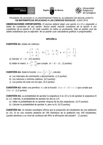 UNIVERSIDAD DE 11   MURCIA  Ih Región de Murcia Universidad Politécnica de Cartagena PRUEBAS DE ACCESO A LA UNIVERSIDAD PARA EL ALUMNADO DE BACHILLERATO 159 MATEMÁTICAS APLICADAS A LAS CIENCIAS SOCIALES JUNIO 2015 OBSERVACIONES IMPORTANTES El alumno deberá elegir una opción A o B y responder a todas las cuestiones de esa opción Nunca podrá mezclar cuestiones de la opción A con cuestiones de la opción B En cada cuestión se indica su puntuación Solo se podrán usar las tablas estadísticas que se a…