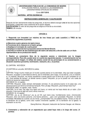 UNIVERSIDADES PÚBLICAS DE LA COMUNIDAD DE MADRID EVALUACIÓN PARA EL ACCESO A LAS ENSEÑANZAS UNIVERSITARIAS OFICIALES DE GRADO Curso 20172018 MATERIA ARTES ESCÉNICAS INSTRUCCIONES GENERALES Y CALIFICACIÓN Después de leer atentamente todas las preguntas el alumno deberá escoger una de las dos opciones propuestas y responder a las cuestiones de la opción elegida CALIFICACIÓN El valor de las preguntas se asigna al final de su enunciado TIEMPO 90 minutos OPCIÓN A 1 Responda con brevedad un máximo de…