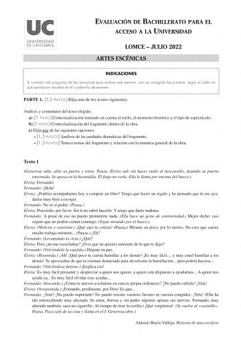 EVALUACIÓN DE BACHILLERATO PARA EL ACCESO A LA UNIVERSIDAD LOMCE  JULIO 2022 ARTES ESCÉNICAS INDICACIONES Si contesta más preguntas de las necesarias para realizar este examen solo se corregirán las primeras según el orden en que aparezcan resueltas en el cuadernillo de examen PARTE 1 35 PUNTOS Elija uno de los textos siguientes Análisis y comentario del texto elegido a 1 PUNTO Contextualización teniendo en cuenta el estilo el momento histórico y el tipo de espectáculo b 1 PUNTO Contextualizaci…