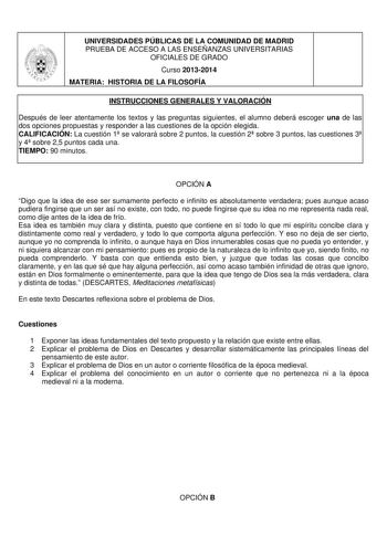 UNIVERSIDADES PÚBLICAS DE LA COMUNIDAD DE MADRID PRUEBA DE ACCESO A LAS ENSEÑANZAS UNIVERSITARIAS OFICIALES DE GRADO Curso 20132014 MATERIA HISTORIA DE LA FILOSOFÍA INSTRUCCIONES GENERALES Y VALORACIÓN Después de leer atentamente los textos y las preguntas siguientes el alumno deberá escoger una de las dos opciones propuestas y responder a las cuestiones de la opción elegida CALIFICACIÓN La cuestión 1 se valorará sobre 2 puntos la cuestión 2 sobre 3 puntos las cuestiones 3 y 4 sobre 25 puntos c…