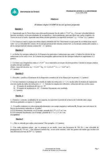 UNIVERSIDAD DE OVIEDO FÍSICA II PRUEBAS DE ACCESO A LA UNIVERSIDAD Curso 20052006 El alumno elegirá CUATRO de las seis opciones propuestas Opción 1 1 Suponiendo que la Tierra fuese una esfera perfectamente lisa de radio 637x106 m  Con qué velocidad debería lanzarse un objeto en las proximidades de su superficie y horizontalmente para que diese una vuelta completa a la Tierra sin tocar el suelo siguiendo una órbita circular paralela a la superficie terrestre  g  98 ms2 12 puntos 2 Un cometa se m…