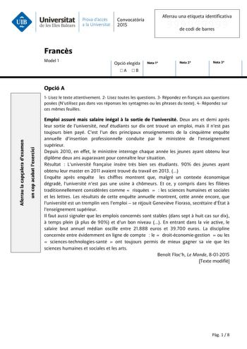 Aferrau la capalera dexamen un cop acabat lexercici Universitat Prava daccés Convocatria de les Illes Balears a la Universitat 2015 Aferrau una etiqueta identificativa 999999999 de codi de barres Francs Model 1 Opció elegida A B Nota 1 Nota 2 Nota 3 Opció A 1 Lisez le texte attentivement 2 Lisez toutes les questions 3 Répondez en franais aux questions posées Nutilisez pas dans vos réponses les syntagmes ou les phrases du texte 4 Répondez sur ces mmes feuilles Emploi assuré mais salaire inégal  …