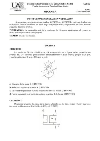 Universidades Públicas de la Comunidad de Madrid Prueba de Acceso a Estudios Universitarios MECÁNICA LOGSE JUNIO Curso 20022003 INSTRUCCIONES GENERALES Y VALORACIÓN Se presentan a continuación dos pruebas OPCION A y OPCION B cada una de ellas con un ejercicio y varias cuestiones Se ha de elegir una prueba entera no pudiendo por tanto mezclar preguntas de ambas pruebas PUNTUACIÓN La puntuación total de la prueba es de 10 puntos desglosados tal y como se indica en los apartados de cada pregunta T…