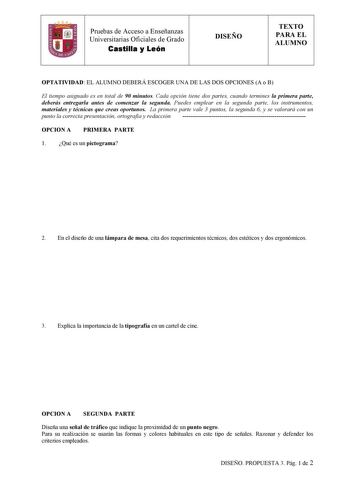 Pruebas de Acceso a Enseñanzas  Universitarias Oficiales de Grado Castilla y León DISEÑO TEXTO PARA EL ALUMNO OPTATIVIDAD EL ALUMNO DEBERÁ ESCOGER UNA DE LAS DOS OPCIONES A o B El tiempo asignado es en total de 90 minutos Cada opción tiene dos partes cuando termines la primera parte deberás entregarla antes de comenzar la segunda Puedes emplear en la segunda parte los instrumentos materiales y técnicas que creas oportunos La primera parte vale 3 puntos la segunda 6 y se valorará con un punto la…