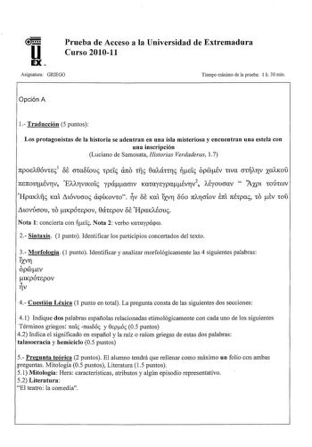 u EX Prueba de Acceso a la Universidad de Extremadura Curso 201011 Asignatura GRIEGO Tiempo máximo de la prueba 1 h 30 min Opción A 1 Traducción 5 puntos Los protagonistas de la historia se adentran en una isla misteriosa y encuentran una estela con una inscripción Luciano de Samosata Historias Verdaderas l 7 ano npoiA8óvric1 ÓE cna8fouc Tpeíc T1Íc 8aAÚTCTlc de ópÉv nva CTTAr1v xaAKOU ninon1Év17v EAA17v1Koíc ypáamv KaTayiypaÉv17v 2  AÉyoucrav  Jxp1 TODTWV Hpatl11c Kat tnóvucroc acpÍKOVTO V 8e K…