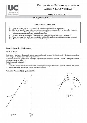 uc UNIVERSIDAD DE CANTABRIA EVALUACIÓN DE BACHILLERATO PARA EL ACCESO A LA UNIVERSIDAD LOMCE  JULIO 2022 DIBUJO TÉCNICO II INDICACIONES GENERALES 1 El alumno deberá realizar un máximo de 4 ejercicios de los 8 ejercicios propuestos 2 Si se resuelven más ejercicios de los necesarios para realizar el examen sólo se corregirán los 4 primeros según el orden en el que se presenten las hojas entregadas 3 Los ejercicios se resolverán sobre la hoja del enunciado 4 No se borrarán las construcciones auxil…